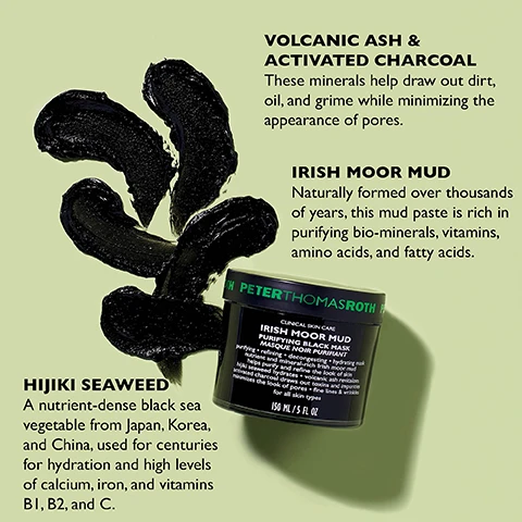 Image 1 - Image shows a product display featuring a black mud mask jar labeled PETER THOMAS ROTH IRISH MOOR MUD PURIFYING BLACK MASK alongside illustrations of volcanic ash and activated charcoal with associated text explaining their benefits, and hijiki seaweed with a description of its nutrient properties.
Image 2 - A clear container of black skincare product sits on a light surface, with usage instructions in white text on a black background stating how to apply and remove the product.