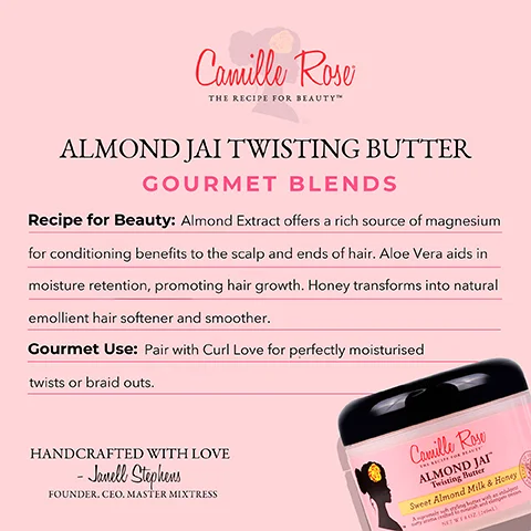 Image 1 - A labeled image of Camille Rose Almond Jai Twisting Butter with a pink background, describing its recipe benefits including almond extract, aloe vera, and honey, and suggesting pairing with Curl Love for styling; the visible text includes ALMOND JAI TWISTING BUTTER, GOURMET BLENDS, Recipe for Beauty: Almond Extract offers a rich source of magnesium for conditioning benefits to the scalp and ends of hair. Aloe Vera aids in moisture retention, promoting hair growth. Honey transforms into natural emollient hair softener and smoother. Gourmet Use: Pair with Curl Love for perfectly moisturised twists or braid outs. HANDCRAFTED WITH LOVE - Janell Stephens, FOUNDER. CEO. MASTER MIXTRESS.