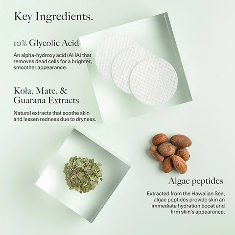 Image 1 - Image showing key ingredients in a skincare product, including a small stack of three round exfoliating pads, a pile of dried leaves, several almonds, and text reading Key Ingredients, 10% Glycolic Acid, An alpha-hydroxy acid (AHA) that removes dead cells for a brighter, smoother appearance, Kola, Mate, & Guarana Extracts, Natural extracts that soothe skin and lessen redness due to dryness, and Algae peptides, Extracted from the Hawaiian Sea, algae peptides provide skin an immediate hydration boost and firm skins appearance.
Image 2 - Image shows two close-up comparisons of skin texture labeled Before on the left and After 4 weeks on the right, with circles outlining areas of skin; the text states 100% of testers showed a clinically measured improvement in skin roughness, 90% showed improvement in skin elasticity, and 40% showed a clinically measured increase in skin elasticity.
Image 3 - A side-by-side comparison of two close-up images of skin, labeled Before on the left and After 4 weeks on the right, with circular outlines highlighting the skins texture; visible text states 100% agreed skin feels more hydrated & softer, 90% agreed overall appearance improved, and 87% agreed skin feels smoother.
Image 4 - An image featuring three key ingredients for a skincare product with a light green background, including a small jar of gel labeled Tetrapeptide-4, a strawberry with its green leaves labeled Strawberry Seed Extract, and scattered white seeds beside them, along with text that reads Key Ingredients, Tetrapeptide-4: A highly effective peptide that provides a tightened, uplifted skin contour and protects from blue light damage, Yeast Extract: An antioxidant derived from yeast that detoxifies and energizes skin for a revitalized glow, and Strawberry Seed Extract: A cold-pressed extract that fortifies skins protective barrier to shield from environmental aggressors.
