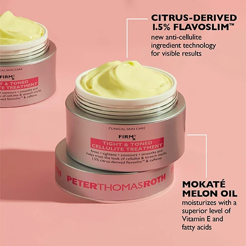 Image 1 - Two silver jars of yellowish cream with pink labels are shown on a pink background, featuring the text CLINICAL SKIN CARE FIRM RX TIGHT & TONED CELLULITE TREATMENT firms tightens contours smooths and helps treat the look of cellulite & stretch marks 1.5% citrus-derived flavoslim™ & caffeine PETERTHOMASROTH CITRUS-DERIVED 1.5% FLAVOSLIM™ new anti-cellulite ingredient technology for visible results and MOKATÉ MELON OIL moisturizes with a superior level of Vitamin E and fatty acids. Image 2 - A jar of Peter Thomas Roth Firm X Tight & Toned Cellulite Treatment is shown on a yellow cream background with the text RICH & MOISTURIZING CREAM TEXTURE PETERTHOMASROTH CLINICAL SKIN CARE FIRM X TIGHT & TONED CELLULITE TREATMENT firms • tightens • contours • smooths and helps treat the look of cellulite & stretch marks 1.5% citrus-derived flavoslim™ & caffeine. Image 3 - A before and after comparison shows reduced cellulite on skin after treatment, with text that reads CLINICALLY PROVEN TO REDUCE THE LOOK OF CELLULITE IN JUST 2 WEEKS*, BEFORE, AFTER 8 WEEKS†, *Based on an 8-week clinically measured study on 50 subjects ranging in age from 21 to 50., and †Unretouched photos. Individual results may vary. Image 4 - A hand applies cream to a thigh with text overlay reading Massage onto targeted areas to activate the firming formula.