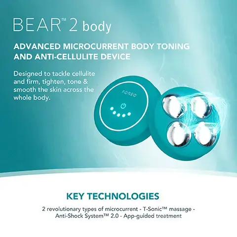 Image 1, BEARTM 2 body ADVANCED MICROCURRENT BODY TONING AND ANTI-CELLULITE DEVICE Designed to tackle cellulite and firm, tighten, tone & smooth the skin across the FOREO whole body. KEY TECHNOLOGIES 2 revolutionary types of microcurrent - T-SonicTM massage - Anti-Shock SystemTMM 2.0 - App-guided treatment Image 2, Clinically proven to significantly improve skin firmness, elasticity and reduce wrinkles. *Based on 30-day clinical testing on 40 female subjects, aged 25 to 55. Image 3, BEFORE AFTER Image 4, BEAR 2 body MICROCURRENT TYPES OF MICROCURRENT ANTI-SHOCK SYSTEMTM T-SONICTM MASSAGE APP-GUIDED TREATMENT NO. OF USES APP CONNECTED 100% WATERPROOF VS. Other Microcurrent Body Device Up to 950 uA 10 adjustable intensities Up to 900 A 3 adjustable intensities 2 types of microcurrent 1 type of mount Up to 300 mins of use (per 1.5 hour charge) 1 use (should be charged continuously between uses. image 4, targeted microcurrent for a more sculpted figure. increases skin firmness and elasticity. improves the look of cellulite by boosting lympthatic drainage. stimulates microcirculation and skin rejuvenation.