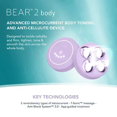 Image 1, BEARTM 2 body ADVANCED MICROCURRENT BODY TONING AND ANTI-CELLULITE DEVICE Designed to tackle cellulite and firm, tighten, tone & smooth the skin across the whole body. KEY TECHNOLOGIES 2 revolutionary types of microcurrent - T-SonicTM massage - Anti-Shock SystemTMM 2.0 - App-guided treatment Image 2, Clinically proven to significantly improve skin firmness, elasticity and reduce wrinkles. *Based on 30-day clinical testing on 40 female subjects, aged 25 to 55. Image 3, AFTER BEFORE Image 4, BEFORE AFTER Image 5, BEAR 2 body vs. Other Microcurrent Body Device MICROCURRENT TYPES OF MICROCURRENT ANTI-SHOCK SYSTEMTM T-SONICTM MASSAGE APP-GUIDED TREATMENT NO. OF USES APP CONNECTED 100% WATERPROOF 10.10 10.10 Up to 950 uA 10 adjustable intensities 2 types of microcurrent Up to 900 uA 3 adjustable intensities 1 type of microcurrent Up to 300 mins of use (per 1.5 hour charge) 1 use should be charged continuously between uses) image 4, targeted microcurrent for a more sculpted figure. increases skin firmness and elasticity. improves the look of cellulite by boosting lympthatic drainage. stimulates microcirculation and skin rejuvenation.