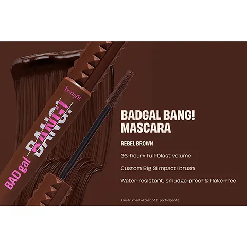 BADGAL BANG! MASCARA REBEL BROWN. 36-hour full-blast volume, Custom Big Slimpact! brush, Water-resistant, smudge-proof & flake-free, Instrumental test of 21 participants. BEFORE. BANGIN' IN BROWN. No Retouching. BADGAL BANG! MASCARA INTENSE PITCH BLACK. BADGAL BANG! MASCARA REBEL BROWN.