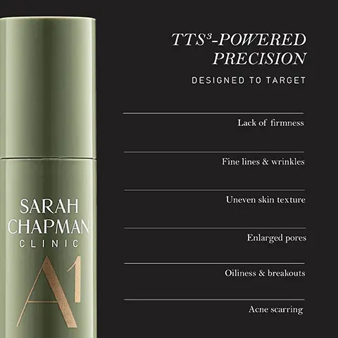 Image 1 - A green cosmetic product bottle is labeled SARAH CHAPMAN CLINIC A1 with the headings TTS³-POWERED PRECISION and DESIGNED TO TARGET followed by a list that includes: Lack of firmness, Fine lines & wrinkles, Uneven skin texture, Enlarged pores, Oiliness & breakouts, Acne scarring.
Image 2 - Image of a green skincare product bottle labeled SARAH CHAPMAN CLINIC A1 with text that states TTS³-POWERED PRECISION CLINICALLY PROVEN TO followed by four bullet points: Smooth and even skin texture, Improve skin elasticity, Boost skin firmness, and Reduce wrinkle depth, with a note about results based on an independent clinical instrumental trial.
Image 3 - A woman with smooth skin is shown lightly touching her face, with text that states WITH DAILY APPLICATION 100% said skin tolerated product well 100% said skin barrier felt supported.
Image 4 - A creamy beige swirl is displayed on a dark background, with visible text that includes: THE POWER OF TTS®, BIOAVAILABLE DEEP DELIVERY, Up to 12x more actives delivered Up to 20x more effective, SYNERGISTIC INGREDIENT PAIRINGS, Stronger performance from hero actives Prolonged effects for long-term skin health, BIOMIMETIC LAMELLAR EMULSION, Natural compatibility with the skin Reinforced skin barrier function.
Image 5 - An upright green cosmetic container is displayed on a reflective surface, featuring text that reads vegan formula with 100% natural fragrance, airless pump technology designed to protect and preserve formula efficacy, and 100% recyclable packaging thats easy to dispose of responsibly.
Image 6 - A green bottle of serum labeled Sarah Chapman Clinic A1 Vitamin A Power with text indicating it contains two forms of vitamin A to boost collagen and elastin, stimulate cell renewal, minimize sebum production, and enhance skin regeneration.