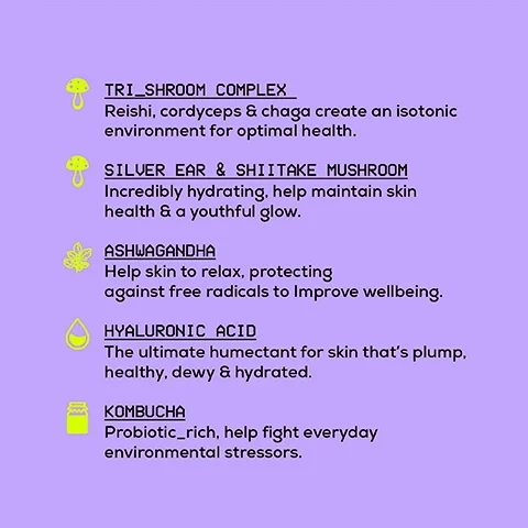 tri-shroom complex = reishi, cordyceps and chaga create an isotonic environment for optimal health. silver ear and shittake mushroom = incredibly hydrating, help maintain skin health and youthful glow. ashwagandha = help skin to relax, protecting against free radicals to improve wellbeing. hyaluronic acid = the ultimate humectant for skin that's plump, healthy, dewy and hydrated. kombucha = probiotic rich, help fight everyday environmental stressors.