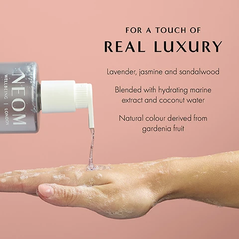 Image 1 - A hand is shown receiving a clear liquid from a pump bottle labeled NEOM, with visible text that reads: FOR A TOUCH OF REAL LUXURY, Lavender, jasmine and sandalwood, Blended with hydrating marine extract and coconut water, Natural colour derived from gardenia fruit.
Image 2 - An image of a gray pump bottle labeled NEOM Wellbeing London Real Luxury Hand Wash next to a white pouch labeled NEOM Wellbeing London Real Luxury Hand Wash Refill, both placed against a pink background, with visible text detailing recyclable materials and natural fragrances.
Image 3 - Image features a swirl of liquid with bubbles, accompanied by the text 84% said the fragrance left them feeling instantly de-stressed* *Independent blind consumer study on 66 people, after initial use over 2 weeks.